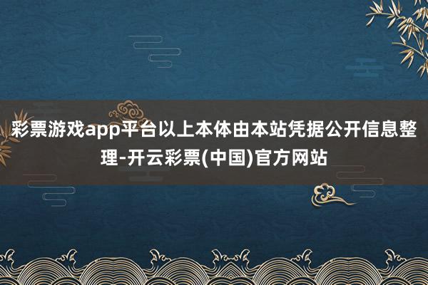 彩票游戏app平台以上本体由本站凭据公开信息整理-开云彩票(中国)官方网站