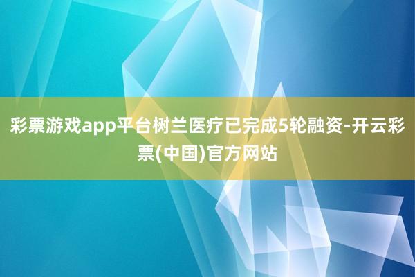 彩票游戏app平台树兰医疗已完成5轮融资-开云彩票(中国)官方网站