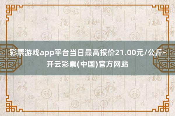 彩票游戏app平台当日最高报价21.00元/公斤-开云彩票(中国)官方网站