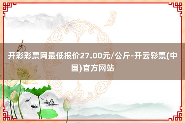 开彩彩票网最低报价27.00元/公斤-开云彩票(中国)官方网站