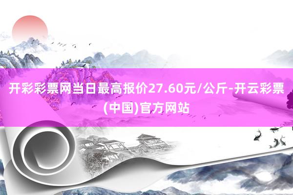 开彩彩票网当日最高报价27.60元/公斤-开云彩票(中国)官方网站