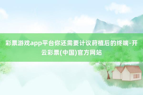 彩票游戏app平台你还需要计议莳植后的终端-开云彩票(中国)官方网站