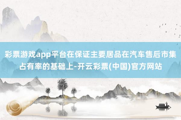 彩票游戏app平台在保证主要居品在汽车售后市集占有率的基础上-开云彩票(中国)官方网站