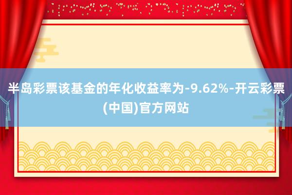 半岛彩票该基金的年化收益率为-9.62%-开云彩票(中国)官方网站