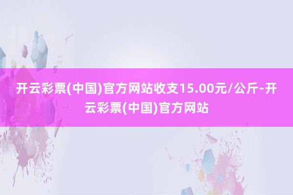 开云彩票(中国)官方网站收支15.00元/公斤-开云彩票(中国)官方网站