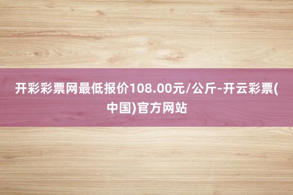 开彩彩票网最低报价108.00元/公斤-开云彩票(中国)官方网站