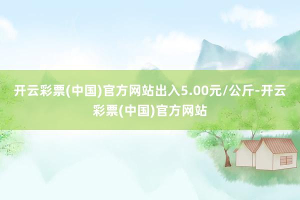 开云彩票(中国)官方网站出入5.00元/公斤-开云彩票(中国)官方网站