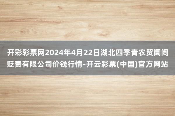 开彩彩票网2024年4月22日湖北四季青农贸阛阓贬责有限公司价钱行情-开云彩票(中国)官方网站