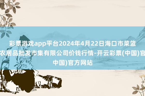 彩票游戏app平台2024年4月22日海口市菜篮子江楠农居品批发市集有限公司价钱行情-开云彩票(中国)官方网站