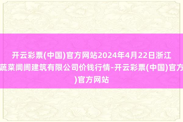 开云彩票(中国)官方网站2024年4月22日浙江良渚蔬菜阛阓建筑有限公司价钱行情-开云彩票(中国)官方网站