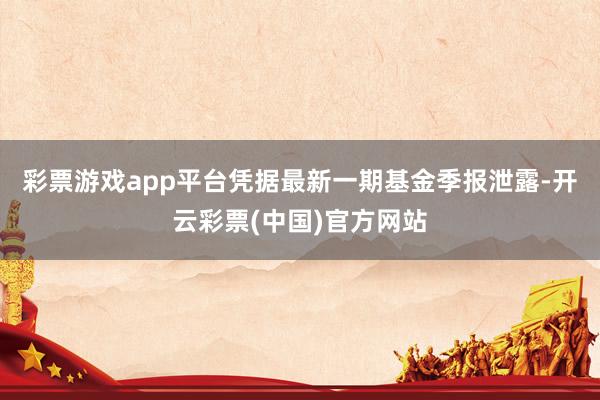 彩票游戏app平台凭据最新一期基金季报泄露-开云彩票(中国)官方网站