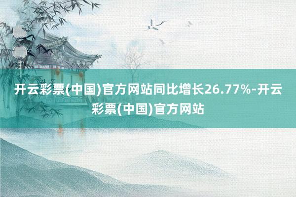 开云彩票(中国)官方网站同比增长26.77%-开云彩票(中国)官方网站