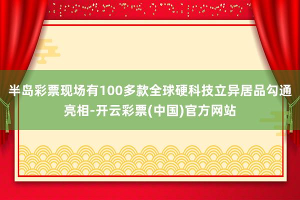 半岛彩票现场有100多款全球硬科技立异居品勾通亮相-开云彩票(中国)官方网站