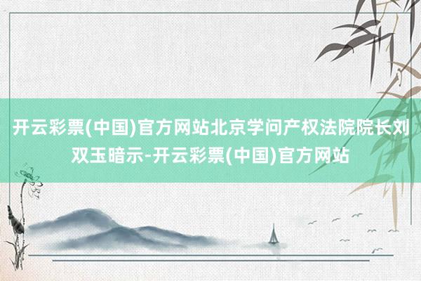 开云彩票(中国)官方网站北京学问产权法院院长刘双玉暗示-开云彩票(中国)官方网站