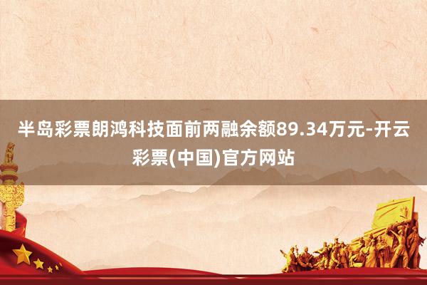 半岛彩票朗鸿科技面前两融余额89.34万元-开云彩票(中国)官方网站