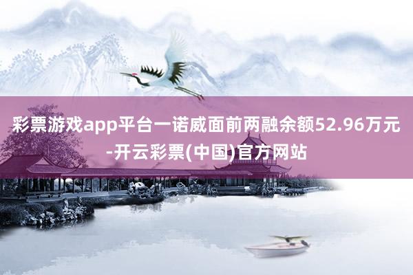 彩票游戏app平台一诺威面前两融余额52.96万元-开云彩票(中国)官方网站