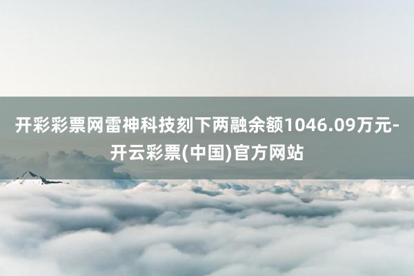 开彩彩票网雷神科技刻下两融余额1046.09万元-开云彩票(中国)官方网站