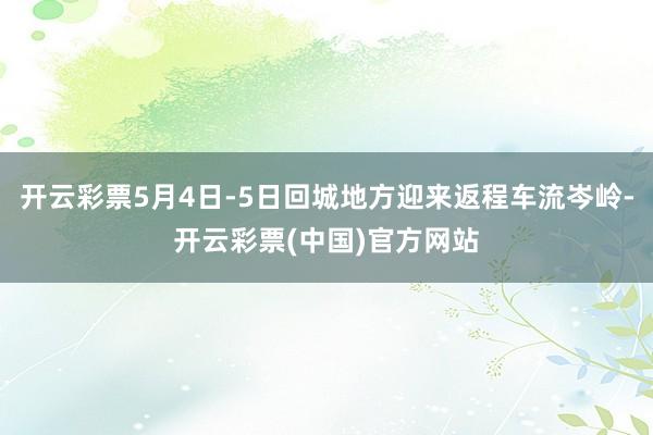 开云彩票5月4日-5日回城地方迎来返程车流岑岭-开云彩票(中国)官方网站