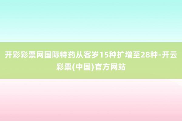 开彩彩票网国际特药从客岁15种扩增至28种-开云彩票(中国)官方网站