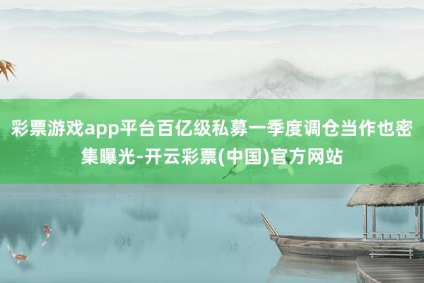 彩票游戏app平台百亿级私募一季度调仓当作也密集曝光-开云彩票(中国)官方网站