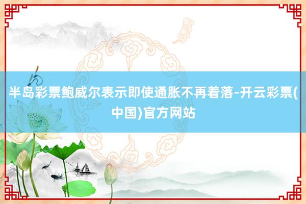 半岛彩票鲍威尔表示即使通胀不再着落-开云彩票(中国)官方网站