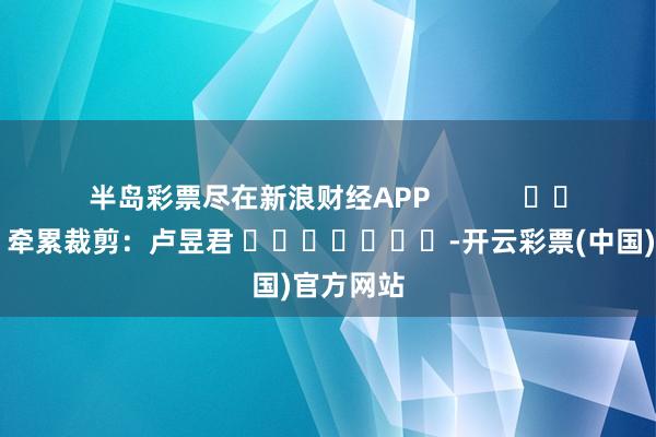 半岛彩票尽在新浪财经APP            						牵累裁剪：卢昱君 							-开云彩票(中国)官方网站