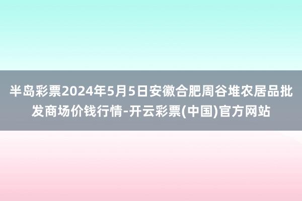 半岛彩票2024年5月5日安徽合肥周谷堆农居品批发商场价钱行情-开云彩票(中国)官方网站