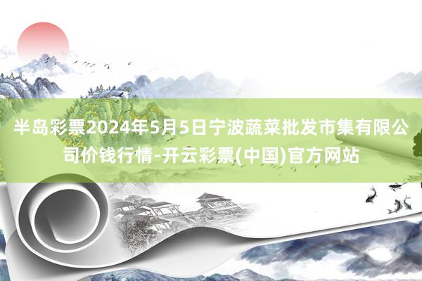 半岛彩票2024年5月5日宁波蔬菜批发市集有限公司价钱行情-开云彩票(中国)官方网站