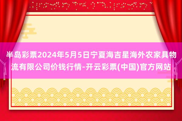 半岛彩票2024年5月5日宁夏海吉星海外农家具物流有限公司价钱行情-开云彩票(中国)官方网站