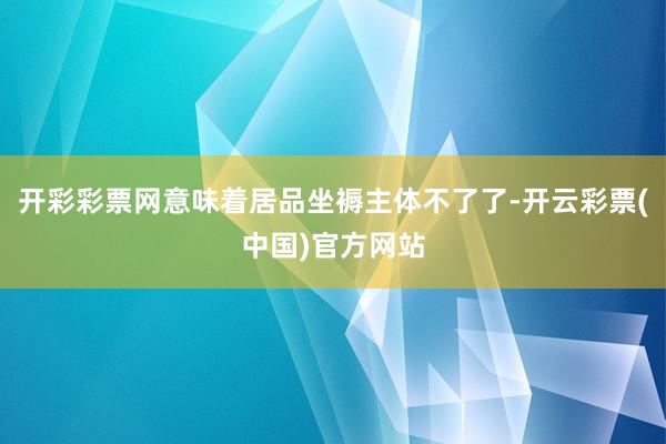 开彩彩票网意味着居品坐褥主体不了了-开云彩票(中国)官方网站