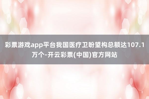 彩票游戏app平台我国医疗卫盼望构总额达107.1万个-开云彩票(中国)官方网站