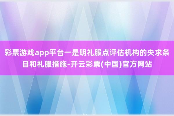 彩票游戏app平台一是明礼服点评估机构的央求条目和礼服措施-开云彩票(中国)官方网站