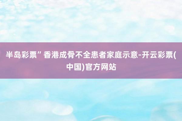 半岛彩票”香港成骨不全患者家庭示意-开云彩票(中国)官方网站