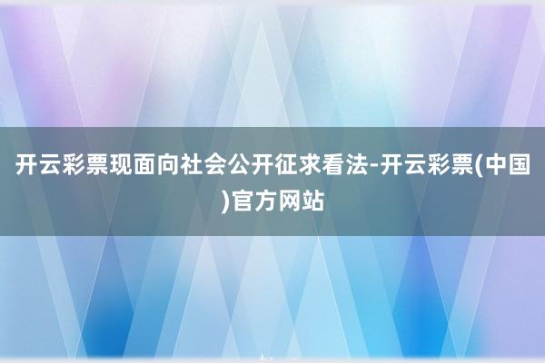 开云彩票现面向社会公开征求看法-开云彩票(中国)官方网站