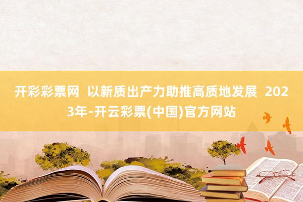 开彩彩票网  以新质出产力助推高质地发展  2023年-开云彩票(中国)官方网站