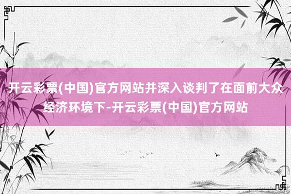 开云彩票(中国)官方网站并深入谈判了在面前大众经济环境下-开云彩票(中国)官方网站