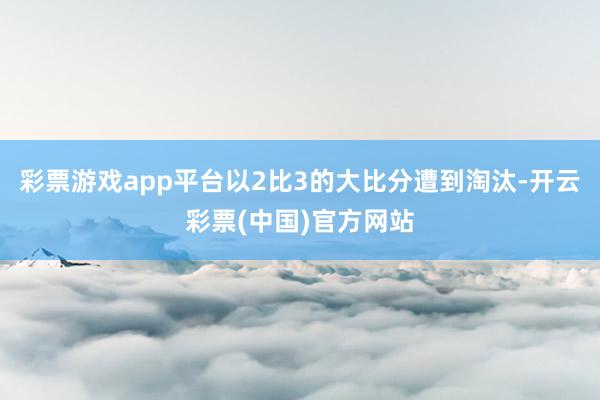 彩票游戏app平台以2比3的大比分遭到淘汰-开云彩票(中国)官方网站