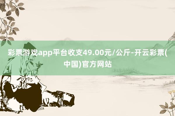 彩票游戏app平台收支49.00元/公斤-开云彩票(中国)官方网站