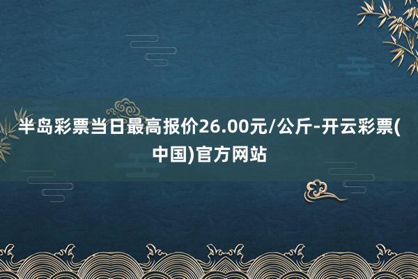 半岛彩票当日最高报价26.00元/公斤-开云彩票(中国)官方网站