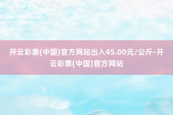 开云彩票(中国)官方网站出入45.00元/公斤-开云彩票(中国)官方网站