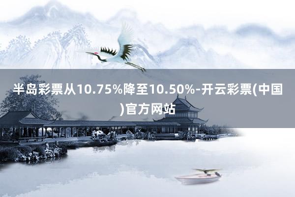 半岛彩票从10.75%降至10.50%-开云彩票(中国)官方网站