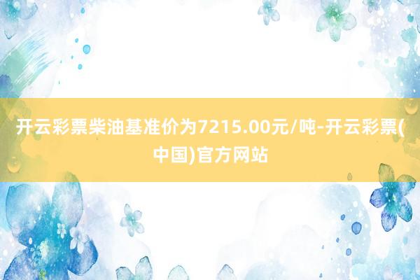 开云彩票柴油基准价为7215.00元/吨-开云彩票(中国)官方网站