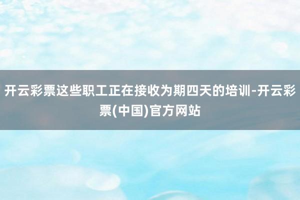 开云彩票这些职工正在接收为期四天的培训-开云彩票(中国)官方网站