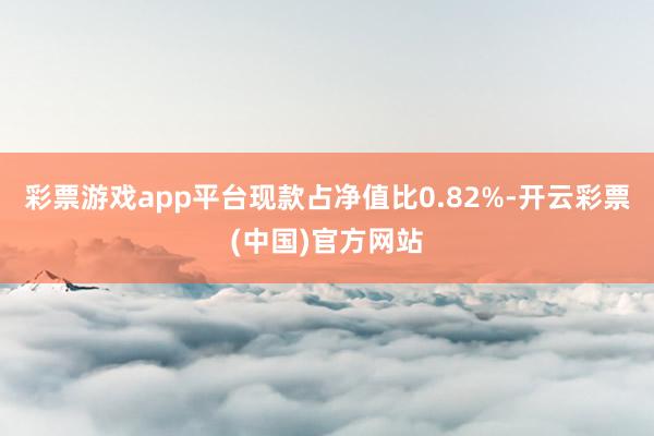 彩票游戏app平台现款占净值比0.82%-开云彩票(中国)官方网站