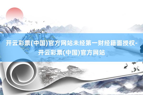 开云彩票(中国)官方网站未经第一财经籍面授权-开云彩票(中国)官方网站