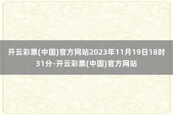 开云彩票(中国)官方网站2023年11月19日18时31分-开云彩票(中国)官方网站