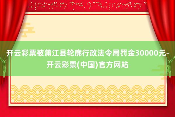 开云彩票被蒲江县轮廓行政法令局罚金30000元-开云彩票(中国)官方网站