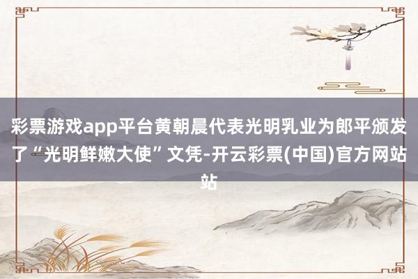 彩票游戏app平台黄朝晨代表光明乳业为郎平颁发了“光明鲜嫩大使”文凭-开云彩票(中国)官方网站