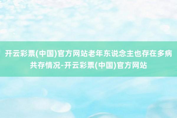 开云彩票(中国)官方网站老年东说念主也存在多病共存情况-开云彩票(中国)官方网站