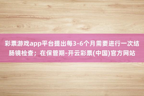 彩票游戏app平台提出每3-6个月需要进行一次结肠镜检查；在保管期-开云彩票(中国)官方网站